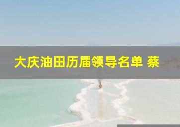 大庆油田历届领导名单 蔡